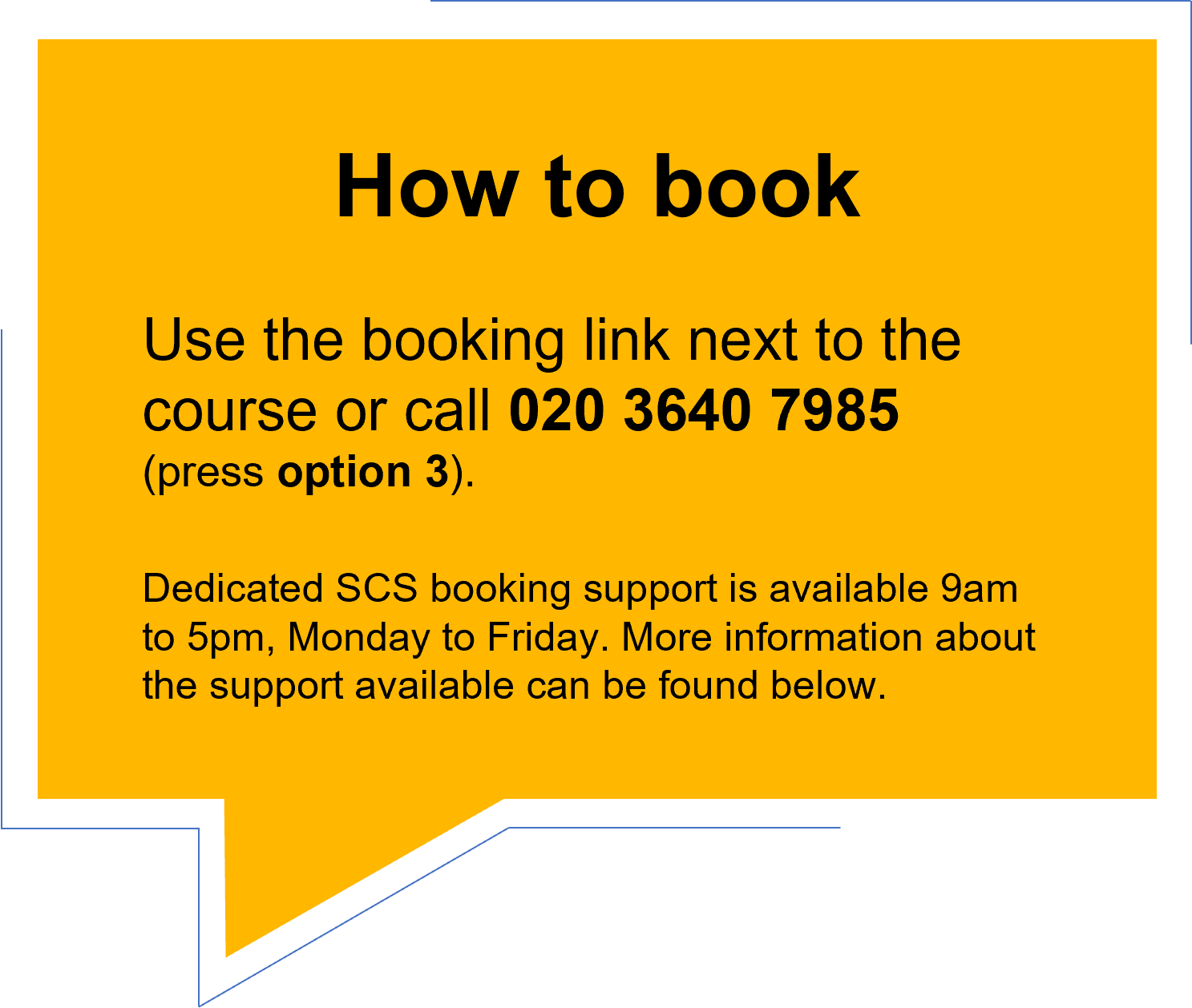 How to book. Use the booking link next to the course or call 020 3640 7985 (press option 3). Dedicated SCS booking support is available 9am to 5pm, Monday to Friday. More information about the support available can be found below.